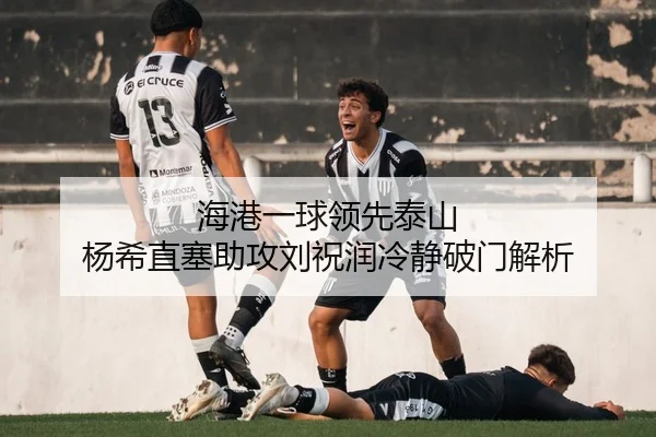 海港一球领先泰山 杨希直塞助攻刘祝润冷静破门解析